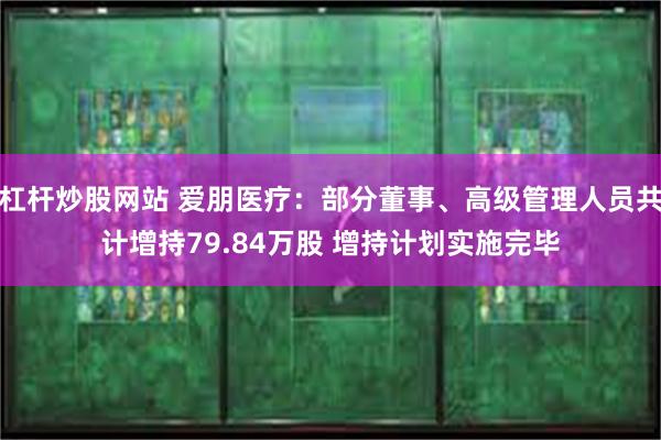 杠杆炒股网站 爱朋医疗：部分董事、高级管理人员共计增持79.84万股 增持计划实施完毕