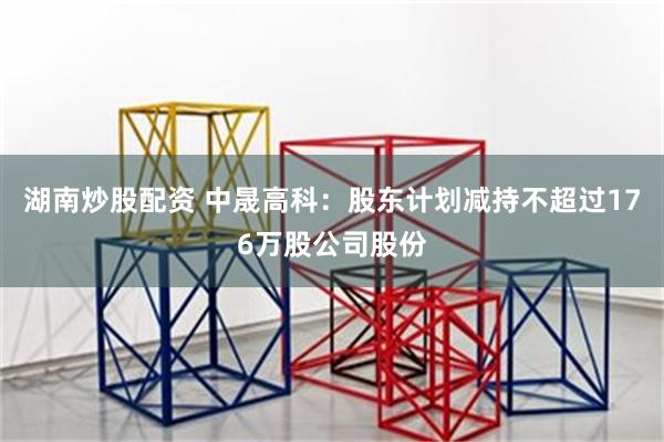 湖南炒股配资 中晟高科：股东计划减持不超过176万股公司股份