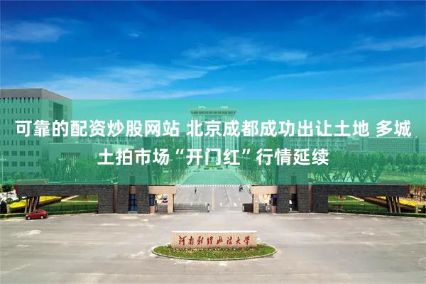 可靠的配资炒股网站 北京成都成功出让土地 多城土拍市场“开门红”行情延续