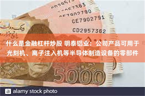 什么是金融杠杆炒股 明泰铝业：公司产品可用于光刻机、离子注入机等半导体制造设备的零部件