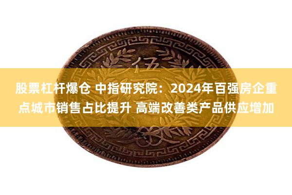 股票杠杆爆仓 中指研究院：2024年百强房企重点城市销售占比提升 高端改善类产品供应增加