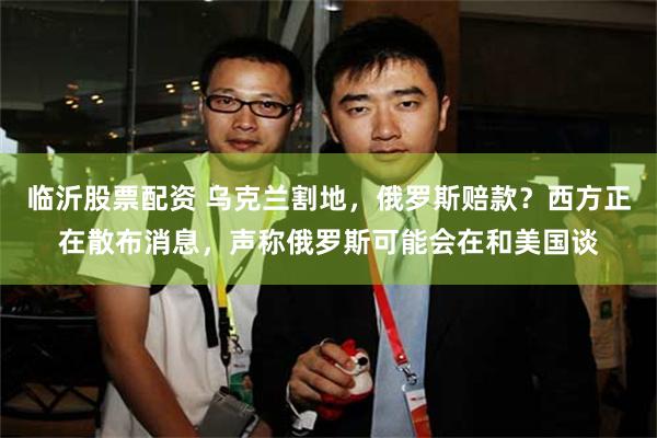 临沂股票配资 乌克兰割地，俄罗斯赔款？西方正在散布消息，声称俄罗斯可能会在和美国谈