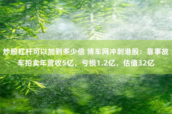 炒股杠杆可以加到多少倍 博车网冲刺港股：靠事故车拍卖年营收5亿，亏损1.2亿，估值32亿
