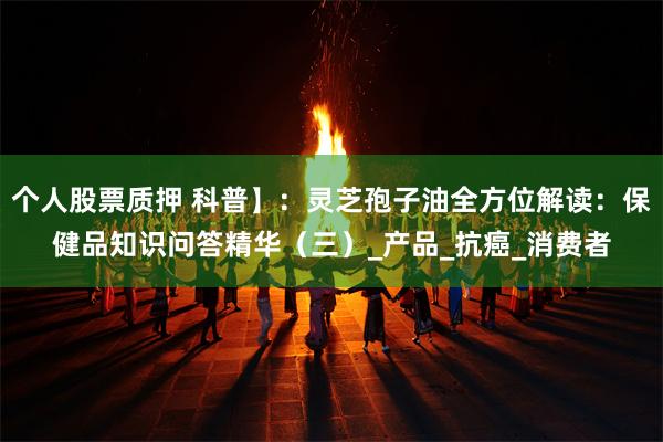 个人股票质押 科普】：灵芝孢子油全方位解读：保健品知识问答精华（三）_产品_抗癌_消费者