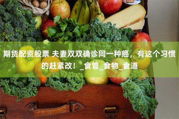 期货配资股票 夫妻双双确诊同一种癌，有这个习惯的赶紧改！_食管_食物_食道