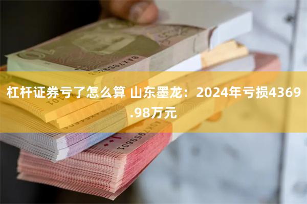 杠杆证券亏了怎么算 山东墨龙：2024年亏损4369.98万元
