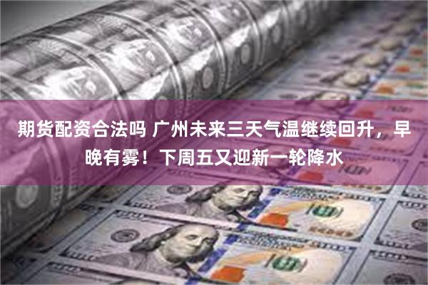 期货配资合法吗 广州未来三天气温继续回升，早晚有雾！下周五又迎新一轮降水