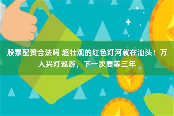 股票配资合法吗 超壮观的红色灯河就在汕头！万人兴灯巡游，下一次要等三年