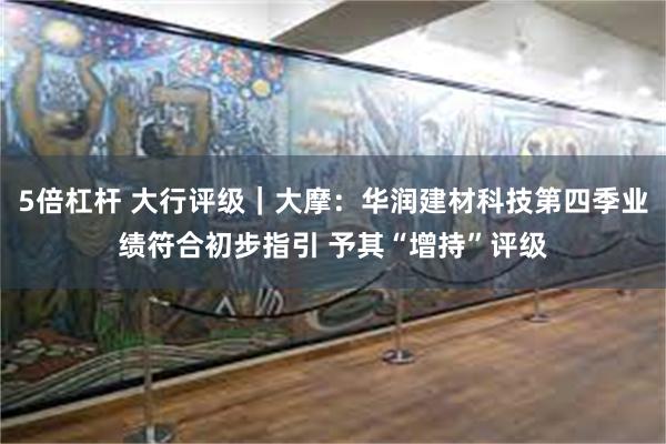 5倍杠杆 大行评级｜大摩：华润建材科技第四季业绩符合初步指引 予其“增持”评级