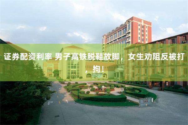 证券配资利率 男子高铁脱鞋放脚，女生劝阻反被打，拘！