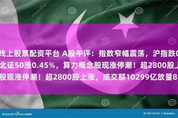 线上股票配资平台 A股午评：指数窄幅震荡，沪指跌0.14%创指跌0.24%北证50涨0.45%，算力概念股现涨停潮！超2800股上涨，成交额10299亿放量811亿