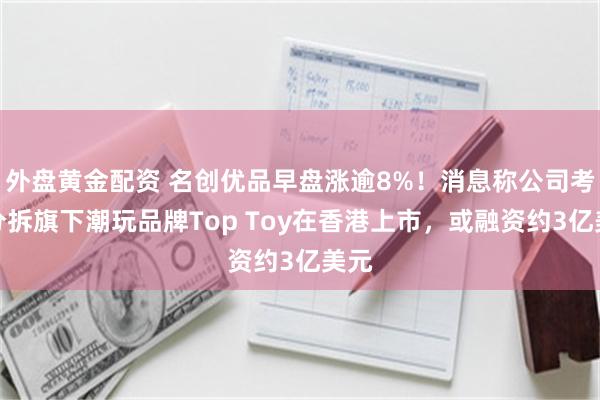 外盘黄金配资 名创优品早盘涨逾8%！消息称公司考虑分拆旗下潮玩品牌Top Toy在香港上市，或融资约3亿美元