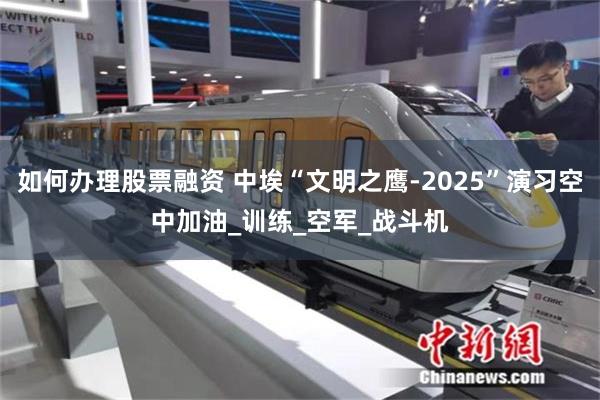 如何办理股票融资 中埃“文明之鹰-2025”演习空中加油_训练_空军_战斗机