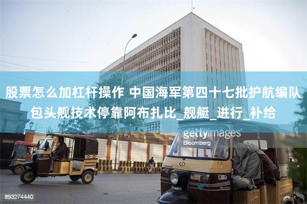 股票怎么加杠杆操作 中国海军第四十七批护航编队包头舰技术停靠阿布扎比_舰艇_进行_补给