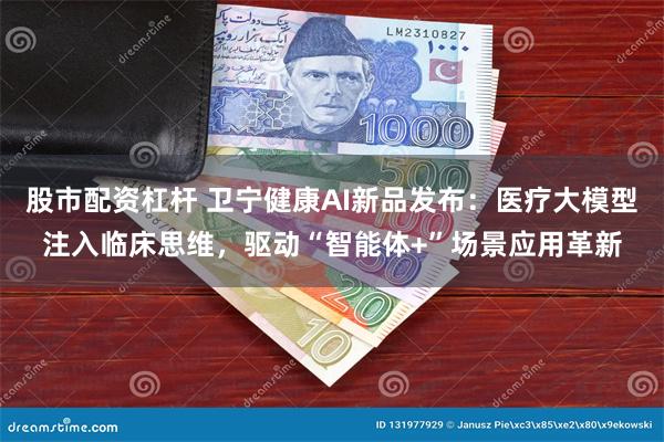 股市配资杠杆 卫宁健康AI新品发布：医疗大模型注入临床思维，驱动“智能体+”场景应用革新