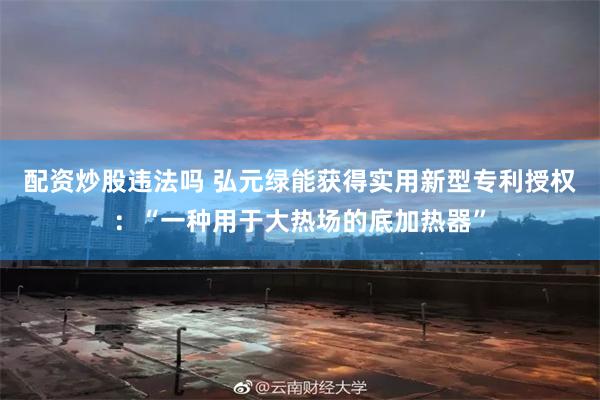 配资炒股违法吗 弘元绿能获得实用新型专利授权：“一种用于大热场的底加热器”