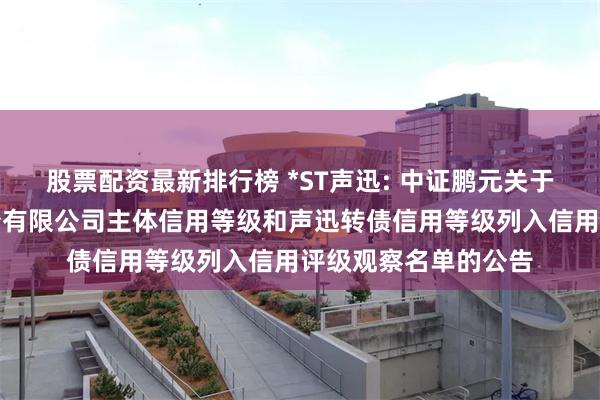 股票配资最新排行榜 *ST声迅: 中证鹏元关于将北京声迅电子股份有限公司主体信用等级和声迅转债信用等级列入信用评级观察名单的公告