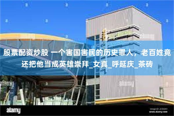 股票配资炒股 一个害国害民的历史罪人，老百姓竟还把他当成英雄崇拜_女真_呼延庆_茶砖