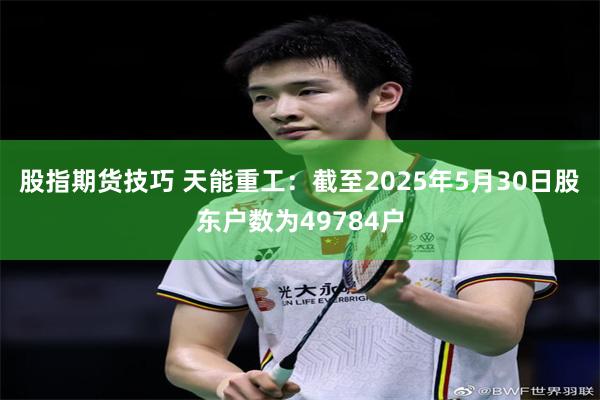 股指期货技巧 天能重工：截至2025年5月30日股东户数为49784户