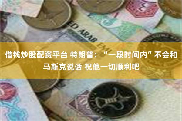借钱炒股配资平台 特朗普：“一段时间内”不会和马斯克说话 祝他一切顺利吧