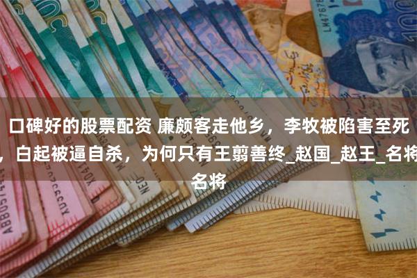 口碑好的股票配资 廉颇客走他乡，李牧被陷害至死，白起被逼自杀，为何只有王翦善终_赵国_赵王_名将