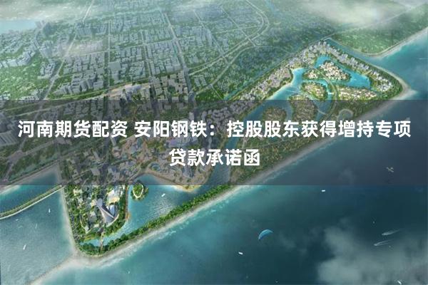河南期货配资 安阳钢铁：控股股东获得增持专项贷款承诺函