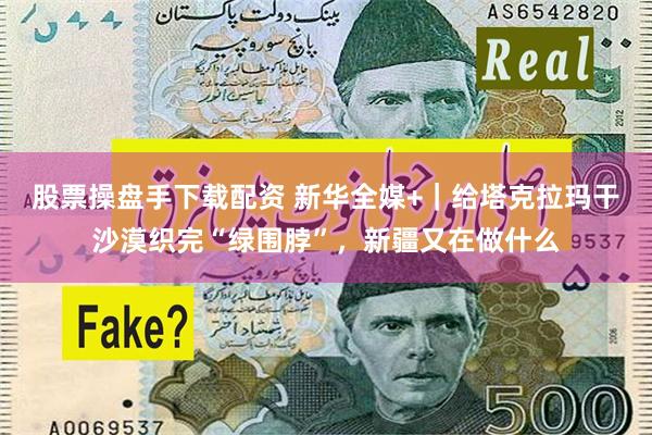 股票操盘手下载配资 新华全媒+｜给塔克拉玛干沙漠织完“绿围脖”，新疆又在做什么