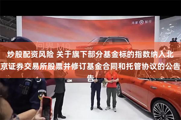 炒股配资风险 关于旗下部分基金标的指数纳入北京证券交易所股票并修订基金合同和托管协议的公告