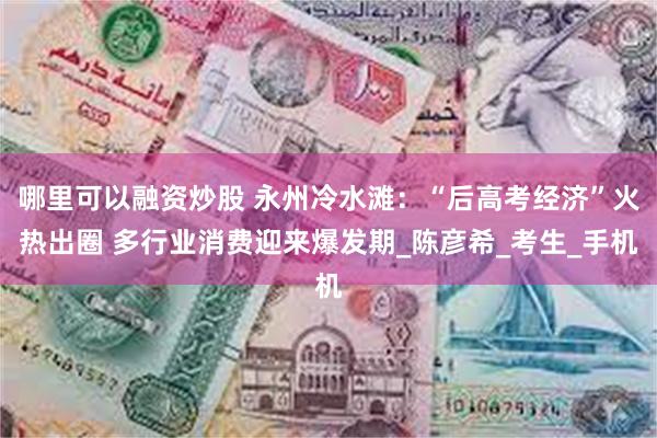 哪里可以融资炒股 永州冷水滩：“后高考经济”火热出圈 多行业消费迎来爆发期_陈彦希_考生_手机