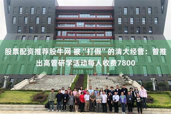 股票配资推荐股牛网 被“打假”的清大经管：曾推出高管研学活动每人收费7800