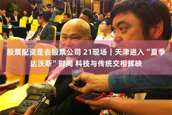 股票配资是去股票公司 21现场｜天津进入“夏季达沃斯”时间 科技与传统交相辉映