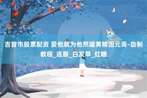 吉首市股票配资 爱他就为他熬罐黄精固元膏-自制教程_连服_白发早_红糖