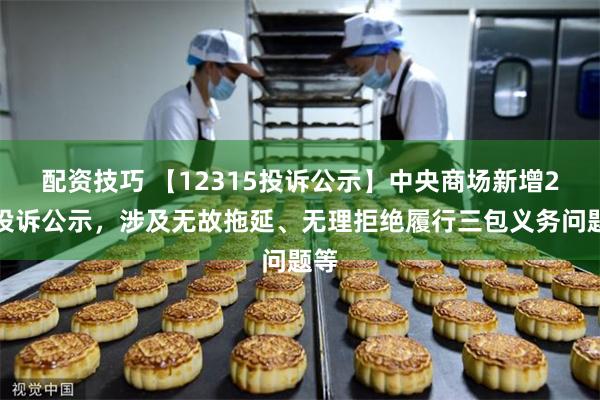 配资技巧 【12315投诉公示】中央商场新增2件投诉公示，涉及无故拖延、无理拒绝履行三包义务问题等