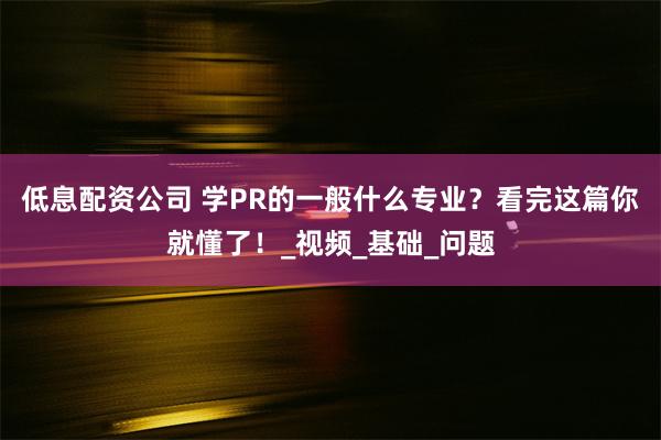 低息配资公司 学PR的一般什么专业？看完这篇你就懂了！_视频_基础_问题