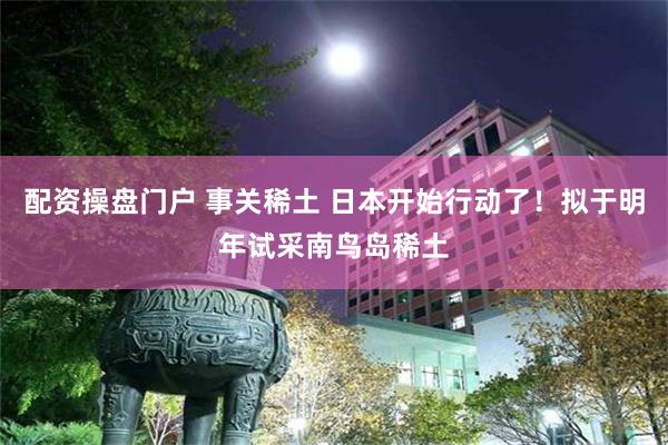 配资操盘门户 事关稀土 日本开始行动了！拟于明年试采南鸟岛稀土