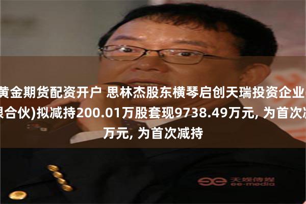 黄金期货配资开户 思林杰股东横琴启创天瑞投资企业(有限合伙)拟减持200.01万股套现9738.49万元, 为首次减持