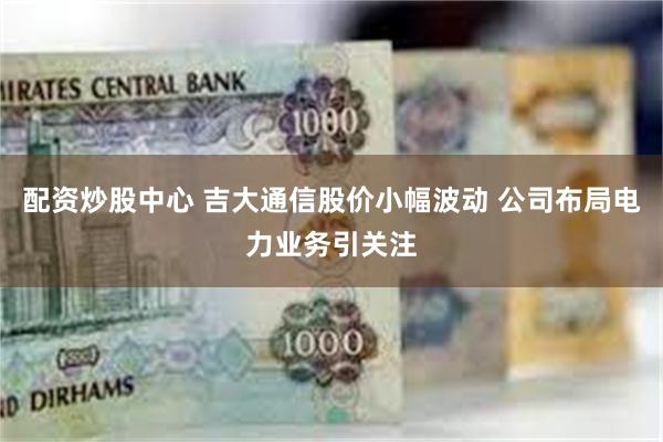 配资炒股中心 吉大通信股价小幅波动 公司布局电力业务引关注