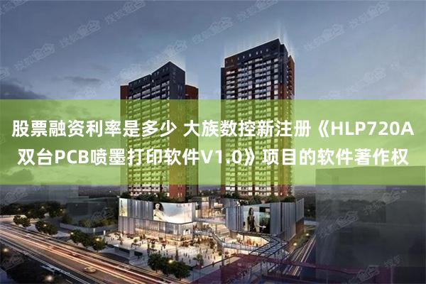 股票融资利率是多少 大族数控新注册《HLP720A双台PCB喷墨打印软件V1.0》项目的软件著作权
