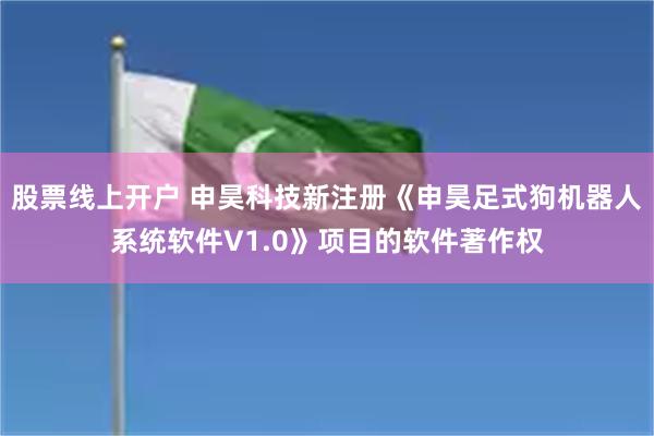股票线上开户 申昊科技新注册《申昊足式狗机器人系统软件V1.0》项目的软件著作权