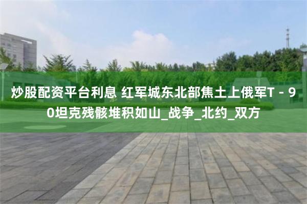 炒股配资平台利息 红军城东北部焦土上俄军T - 90坦克残骸堆积如山_战争_北约_双方