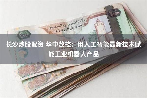 长沙炒股配资 华中数控：用人工智能最新技术赋能工业机器人产品