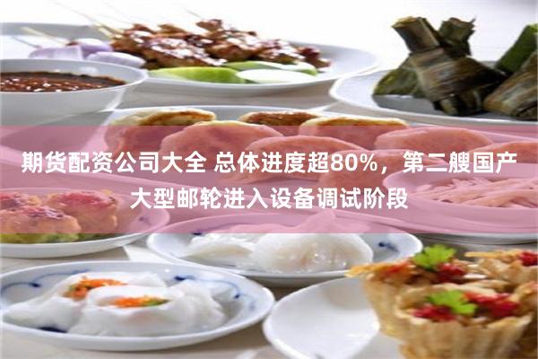 期货配资公司大全 总体进度超80%，第二艘国产大型邮轮进入设备调试阶段