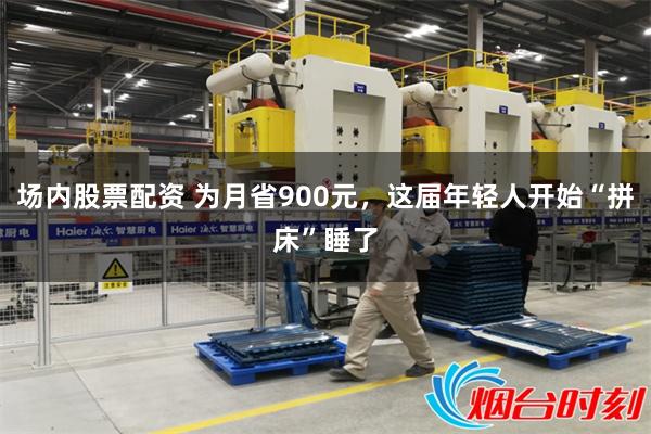 场内股票配资 为月省900元，这届年轻人开始“拼床”睡了