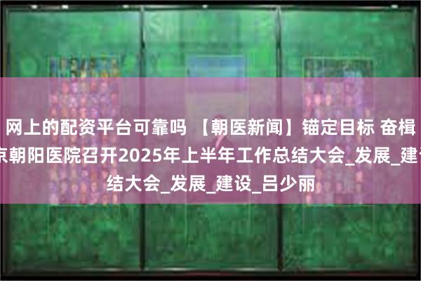 网上的配资平台可靠吗 【朝医新闻】锚定目标 奋楫笃行 | 北京朝阳医院召开2025年上半年工作总结大会_发展_建设_吕少丽