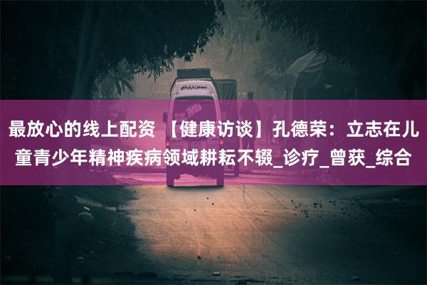 最放心的线上配资 【健康访谈】孔德荣：立志在儿童青少年精神疾病领域耕耘不辍_诊疗_曾获_综合