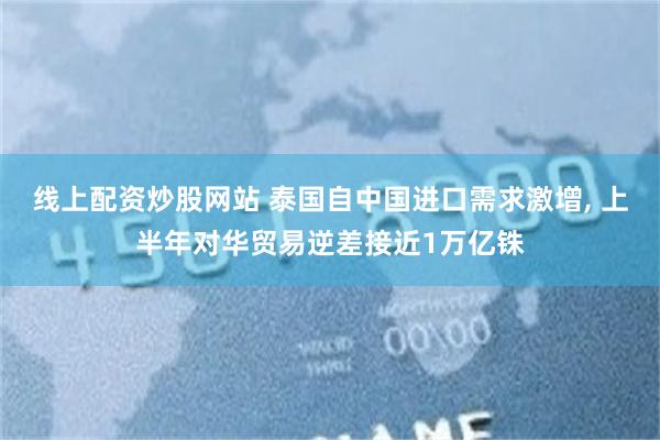 线上配资炒股网站 泰国自中国进口需求激增, 上半年对华贸易逆差接近1万亿铢