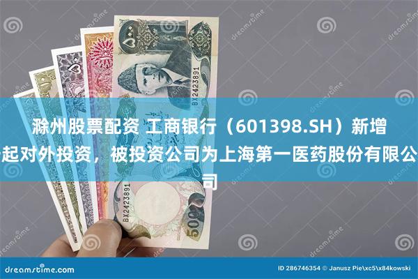 滁州股票配资 工商银行（601398.SH）新增一起对外投资，被投资公司为上海第一医药股份有限公司