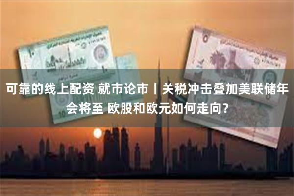 可靠的线上配资 就市论市丨关税冲击叠加美联储年会将至 欧股和欧元如何走向？
