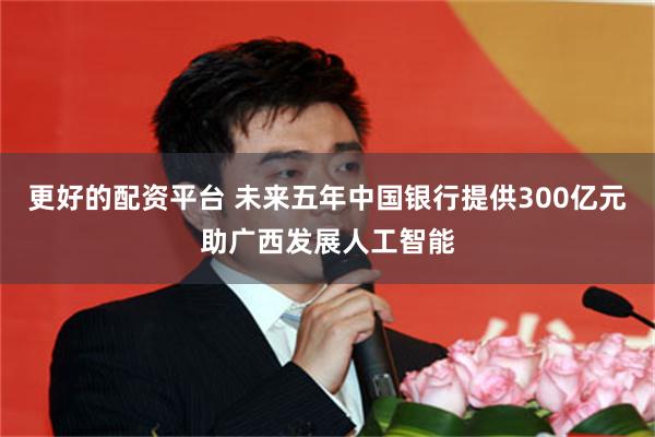 更好的配资平台 未来五年中国银行提供300亿元助广西发展人工智能