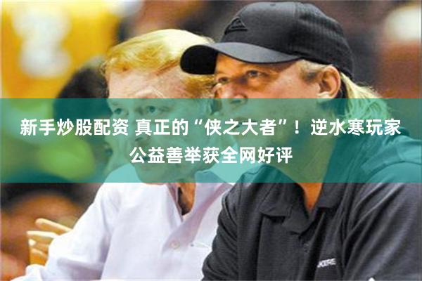 新手炒股配资 真正的“侠之大者”！逆水寒玩家公益善举获全网好评